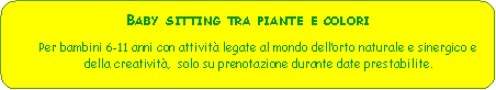 Rettangolo arrotondato: Baby sitting tra piante e coloriPer bambini 6-11 anni con attivit legate al mondo dellorto naturale e sinergico e della creativit,  solo su prenotazione durante date prestabilite.